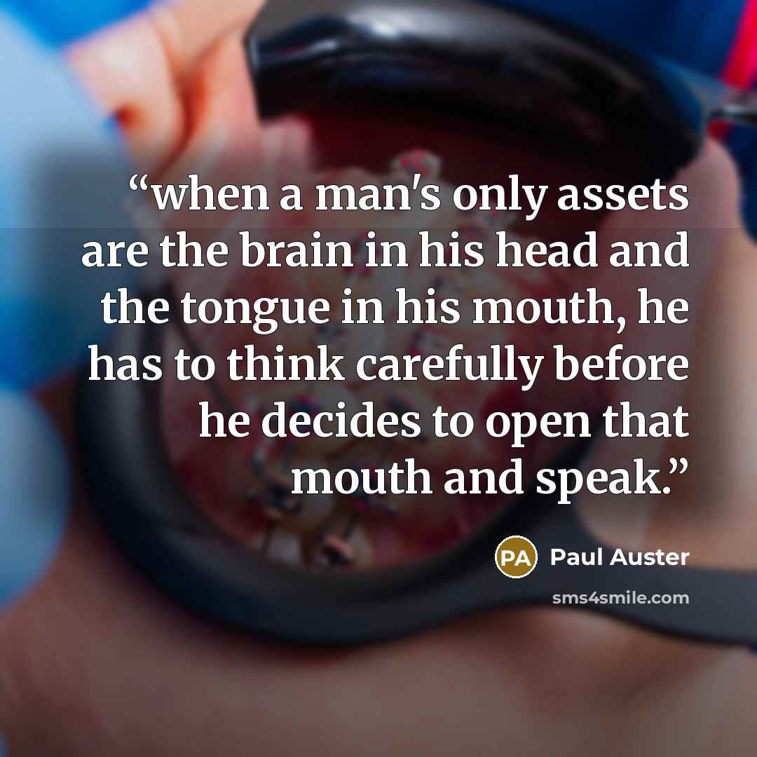 “when a man's only assets are the brain in his head and the tongue in his mouth, he has to think carefully before he decides to open that mouth and speak.” quote by Paul Auster