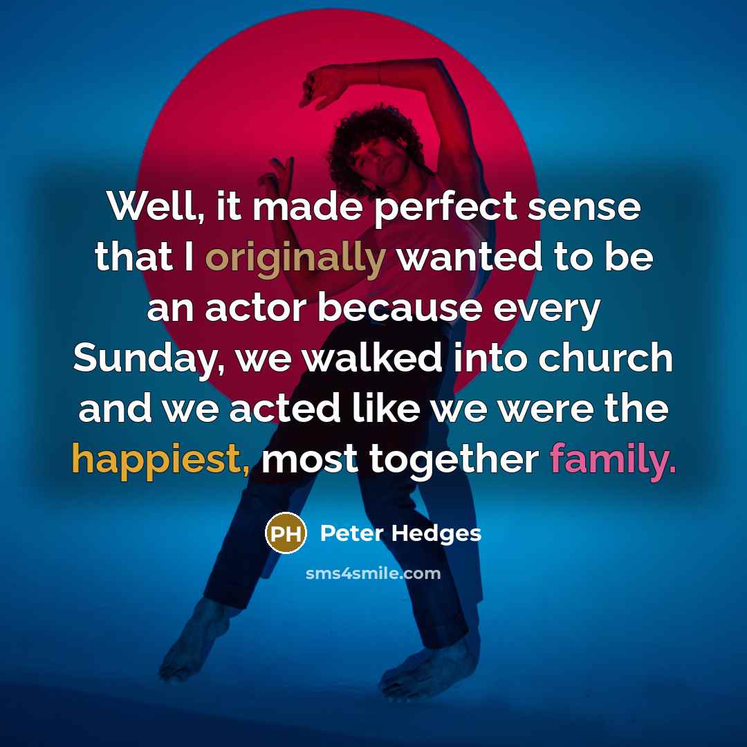 “Well, it made perfect sense that I originally wanted to be an actor because every Sunday, we walked into church and we acted like we were the happiest, most together family.” quote by Peter Hedges