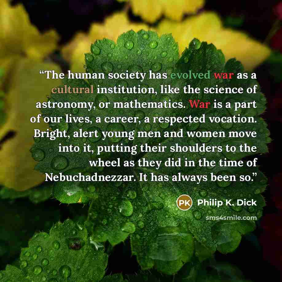 “The human society has evolved war as a cultural institution, like the science of astronomy, or mathematics. War is a part of our lives, a career, a respected vocation. Bright, alert young men and women move into it, putting their shoulders to the wheel as they did in the time of Nebuchadnezzar. It…” quote by Philip K. Dick