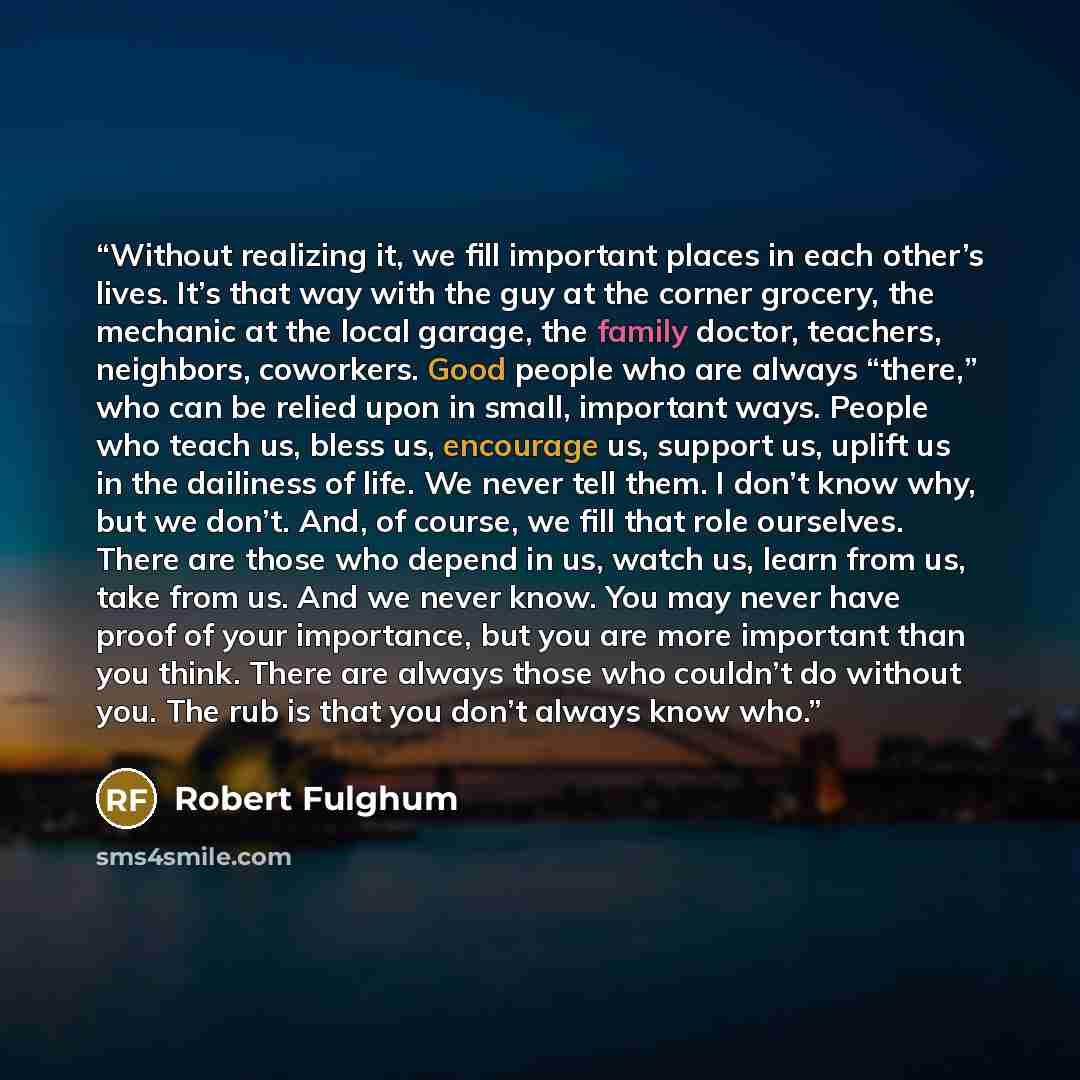 “Without realizing it, we fill important places in each other’s lives. It’s that way with the guy at the corner grocery, the mechanic at the local garage, the family doctor, teachers, neighbors, coworkers. Good people who are always “there,” who can be relied upon in small, important ways. People…” quote by Robert Fulghum
