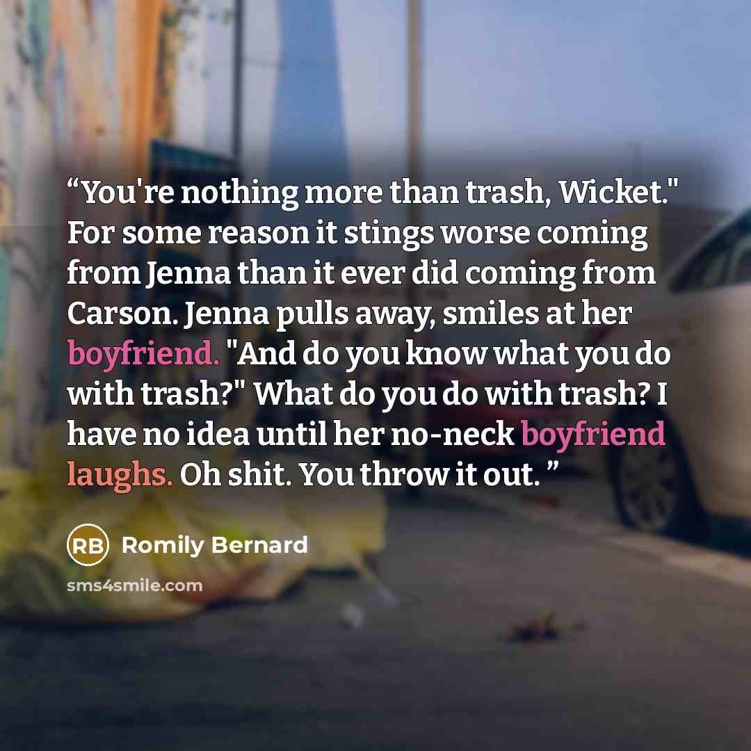 “You're nothing more than trash, Wicket." For some reason it stings worse coming from Jenna than it ever did coming from Carson. Jenna pulls away, smiles at her boyfriend. "And do you know what you do with trash?" What do you do with trash? I have no idea until her no-neck boyfriend laughs. Oh…” quote by Romily Bernard