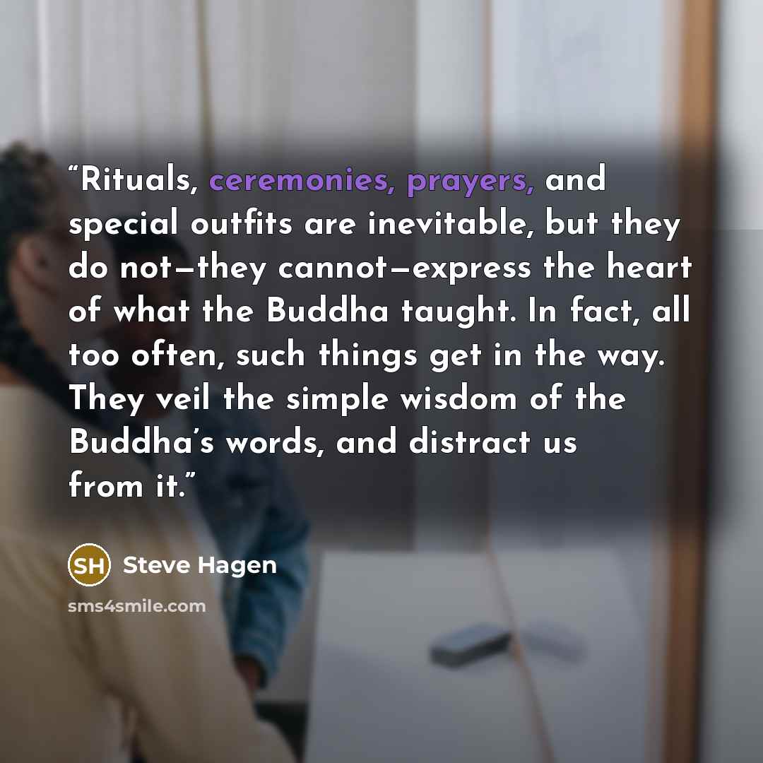 “Rituals, ceremonies, prayers, and special outfits are inevitable, but they do not—they cannot—express the heart of what the Buddha taught. In fact, all too often, such things get in the way. They veil the simple wisdom of the Buddha’s words, and distract us from it.” quote by Steve Hagen