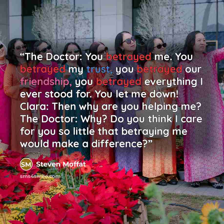 “The Doctor: You betrayed me. You betrayed my trust, you betrayed our friendship, you betrayed everything I ever stood for. You let me down! Clara: Then why are you helping me? The Doctor: Why? Do you think I care for you so little that betraying me would make a difference?” quote by Steven Moffat