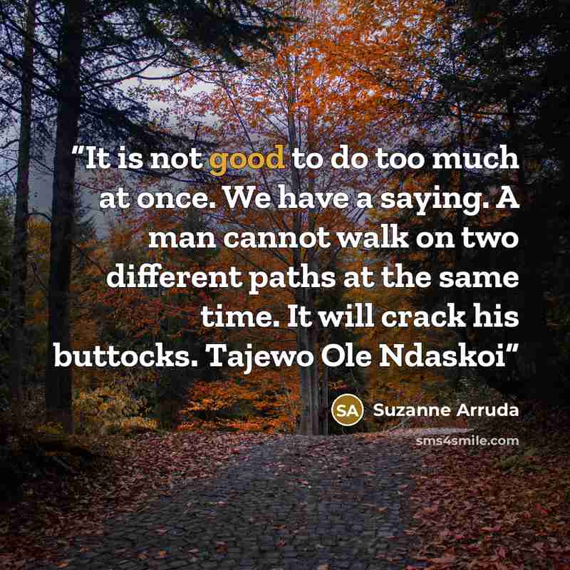 “It is not good to do too much at once. We have a saying. A man cannot walk on two different paths at the same time. It will crack his buttocks. Tajewo Ole Ndaskoi” quote by Suzanne Arruda