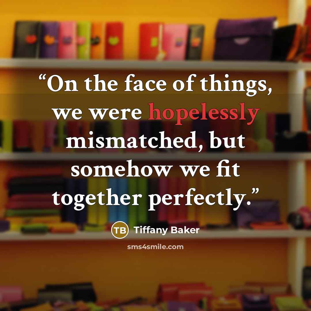 “On the face of things, we were hopelessly mismatched, but somehow we fit together perfectly.” quote by Tiffany Baker