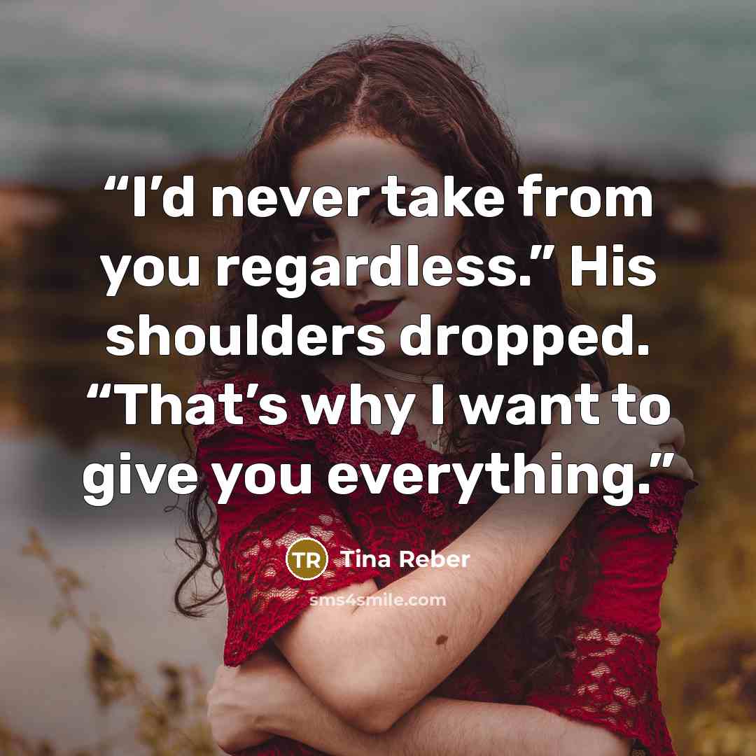 “I’d never take from you regardless.” His shoulders dropped. “That’s why I want to give you everything.” quote by Tina Reber
