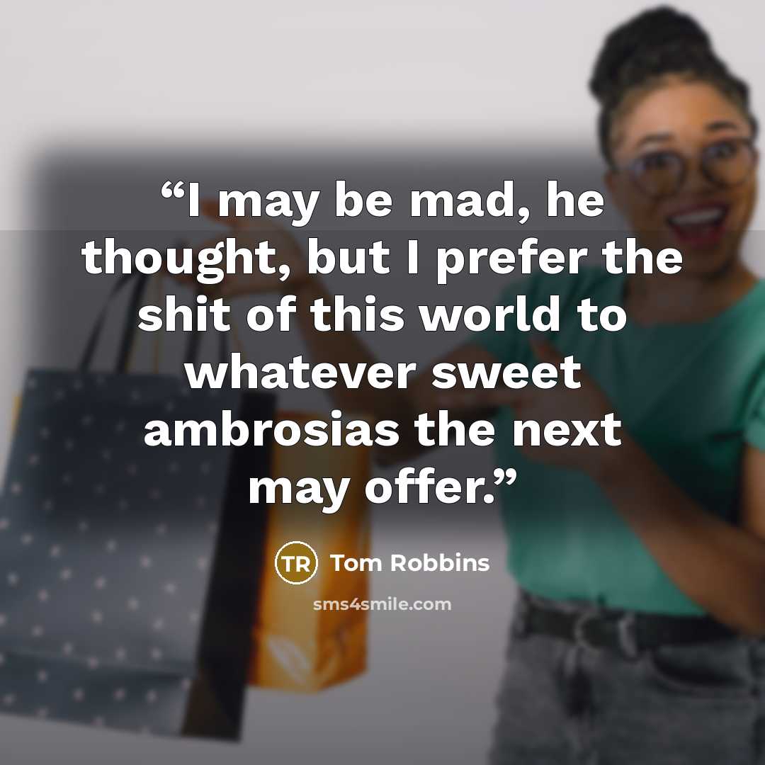 “I may be mad, he thought, but I prefer the shit of this world to whatever sweet ambrosias the next may offer.” quote by Tom Robbins