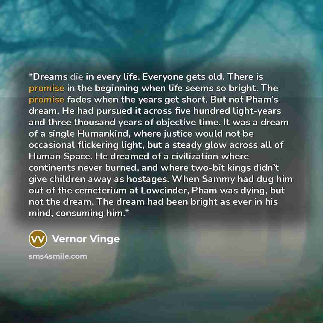 “Dreams die in every life. Everyone gets old. There is promise in the beginning when life seems so bright. The promise fades when the years get short. But not Pham’s dream. He had pursued it across five hundred light-years and three thousand years of objective time. It was a dream of a single…” quote by Vernor Vinge