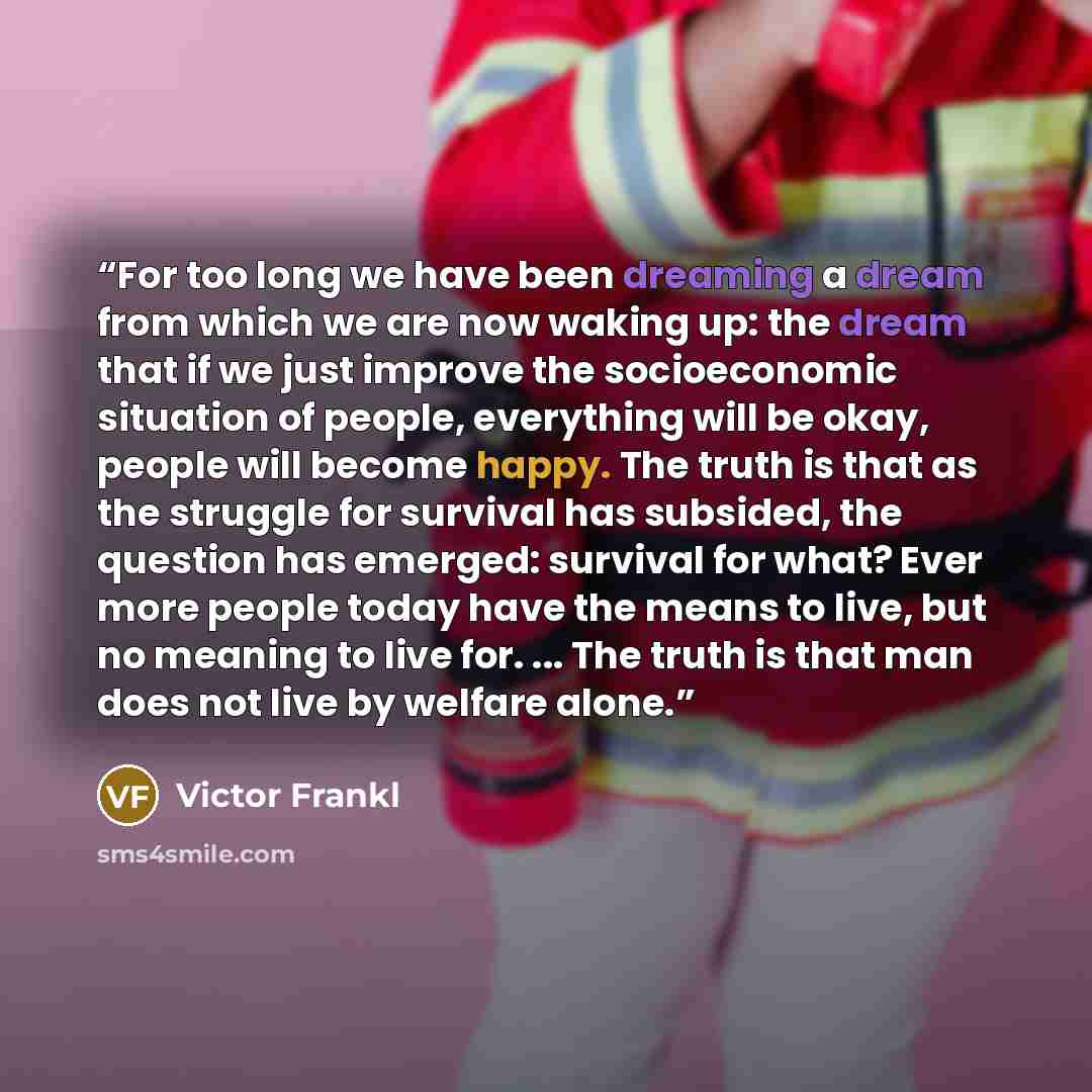 “For too long we have been dreaming a dream from which we are now waking up: the dream that if we just improve the socioeconomic situation of people, everything will be okay, people will become happy. The truth is that as the struggle for survival has subsided, the question has emerged: survival…” quote by Victor Frankl