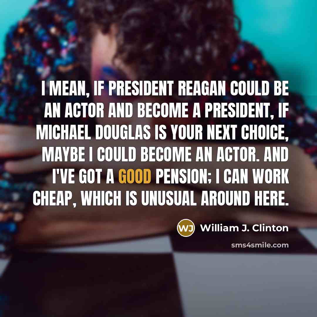 “I mean, if President Reagan could be an actor and become a President, if Michael Douglas is your next choice, maybe I could become an actor. And I've got a good pension; I can work cheap, which is unusual around here.” quote by William J. Clinton