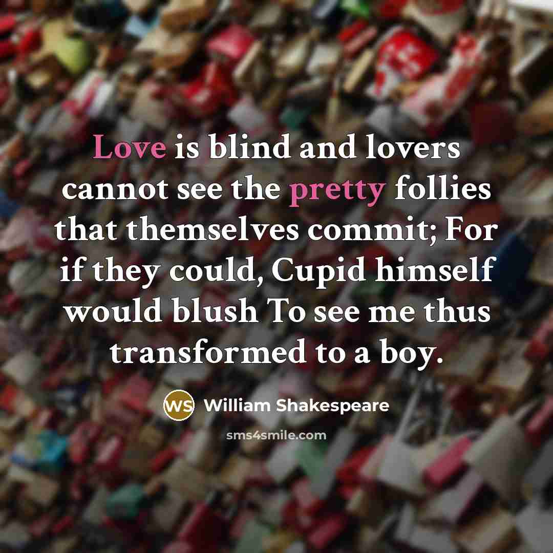 “Love is blind and lovers cannot see the pretty follies that themselves commit; For if they could, Cupid himself would blush To see me thus transformed to a boy.” quote by William Shakespeare