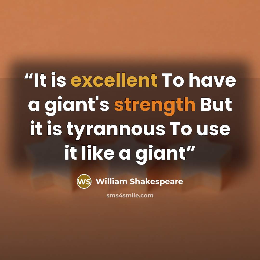 “It is excellent To have a giant's strength But it is tyrannous To use it like a giant” quote by William Shakespeare