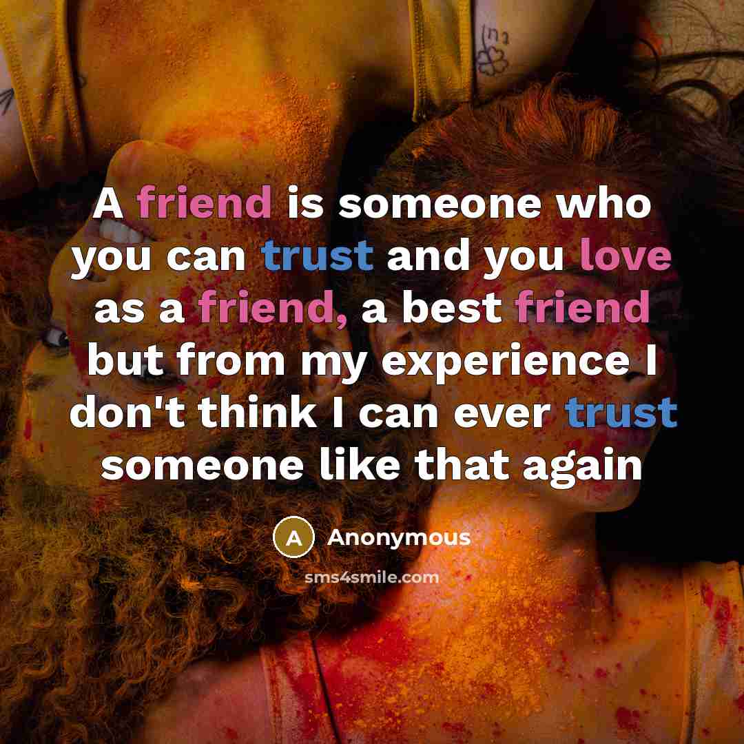 “A friend is someone who you can trust and you love as a friend, a best friend but from my experience I don't think I can ever trust someone like that again” quote by Anonymous