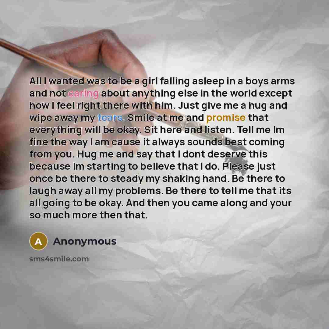 “All I wanted was to be a girl falling asleep in a boys arms and not caring about anything else in the world except how I feel right there with him. Just give me a hug and wipe away my tears. Smile at me and promise that everything will be okay. Sit here and listen. Tell me Im fine the way I am…” quote by Anonymous