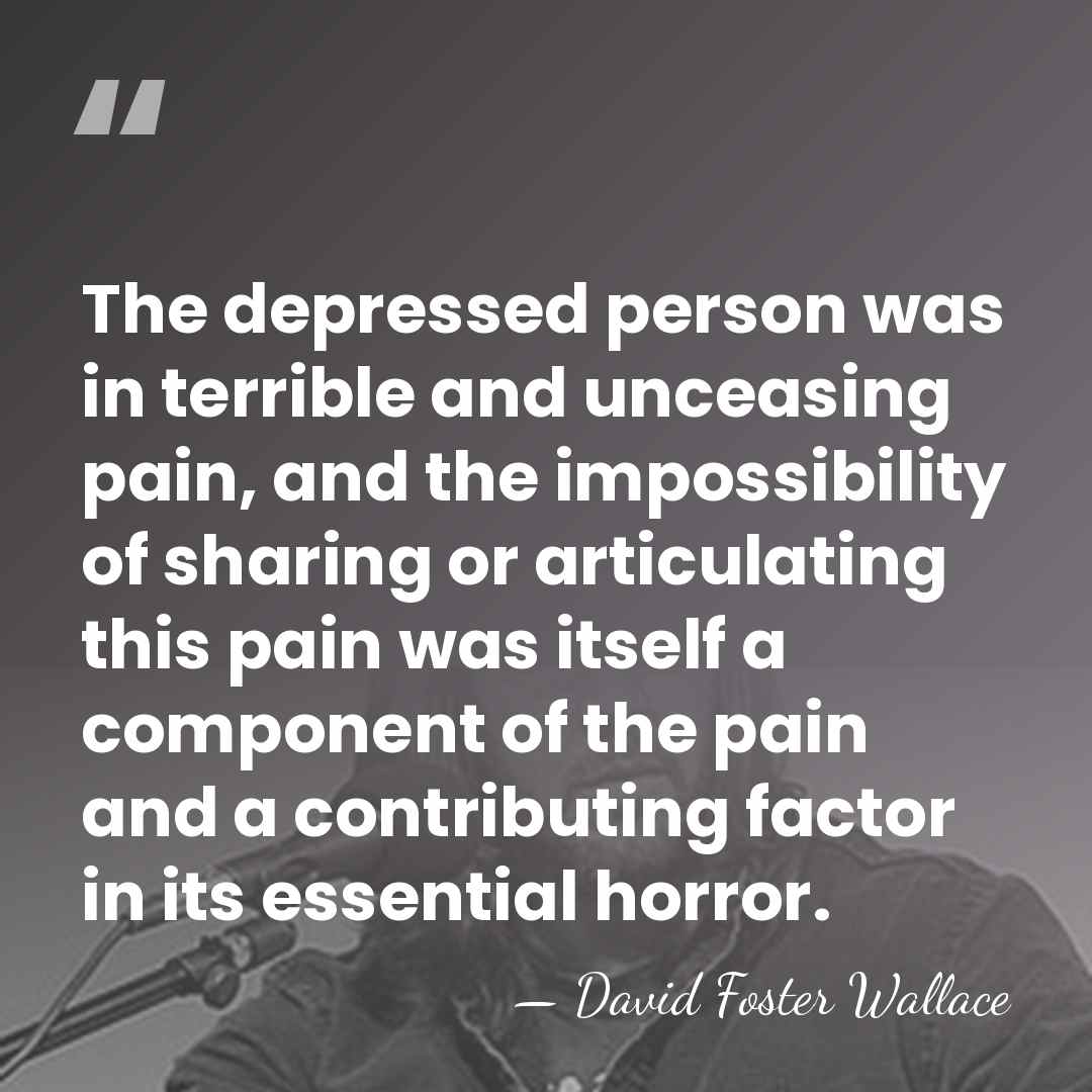 The depressed person was in terrible and unceasing pain, and the impossibility&hellip; - David Foster Wallace