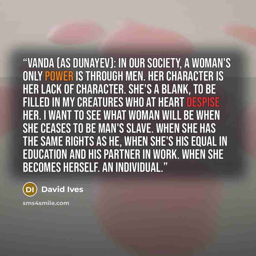 “Vanda (as Dunayev): In our society, a woman's only power is through men. Her character is her lack of character. She's a blank, to be filled in my creatures who at heart despise her. I want to see what Woman will be when she ceases to be man's slave. When she has the same rights as he, when she's…” quote by David Ives