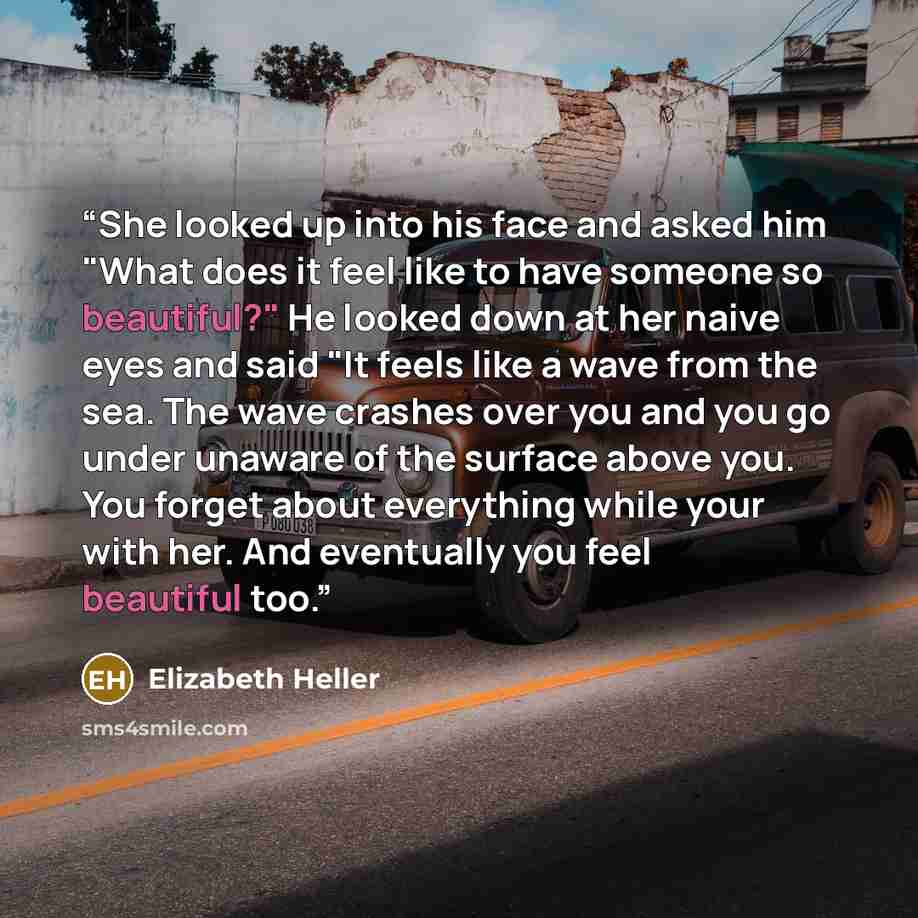 “She looked up into his face and asked him "What does it feel like to have someone so beautiful?" He looked down at her naive eyes and said "It feels like a wave from the sea. The wave crashes over you and you go under unaware of the surface above you. You forget about everything while your with…” quote by Elizabeth Heller
