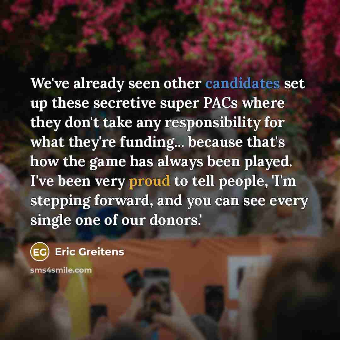 “We've already seen other candidates set up these secretive super PACs where they don't take any responsibility for what they're funding... because that's how the game has always been played. I've been very proud to tell people, 'I'm stepping forward, and you can see every single one of our donors.'” quote by Eric Greitens