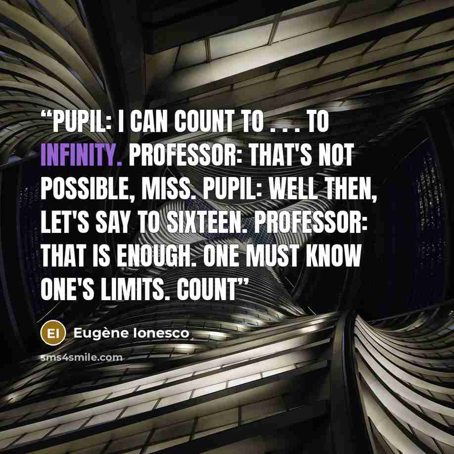 “PUPIL: I can count to . . . to infinity. PROFESSOR: That's not possible, miss. PUPIL: Well then, let's say to sixteen. PROFESSOR: That is enough. One must know one's limits. Count” quote by Eugène Ionesco