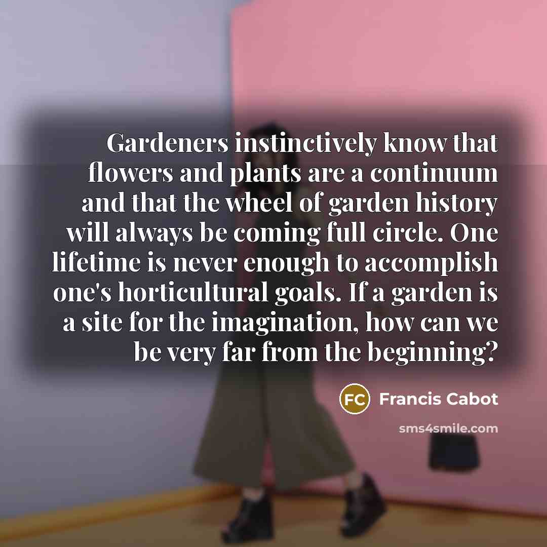 “Gardeners instinctively know that flowers and plants are a continuum and that the wheel of garden history will always be coming full circle. One lifetime is never enough to accomplish one's horticultural goals. If a garden is a site for the imagination, how can we be very far from the beginning?” quote by Francis Cabot