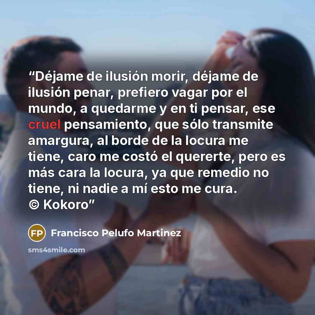 “Déjame de ilusión morir, déjame de ilusión penar, prefiero vagar por el mundo, a quedarme y en ti pensar, ese cruel pensamiento, que sólo transmite amargura, al borde de la locura me tiene, caro me costó el quererte, pero es más cara la locura, ya que remedio no tiene, ni nadie a mí esto me cura…” quote by Francisco Pelufo Martinez