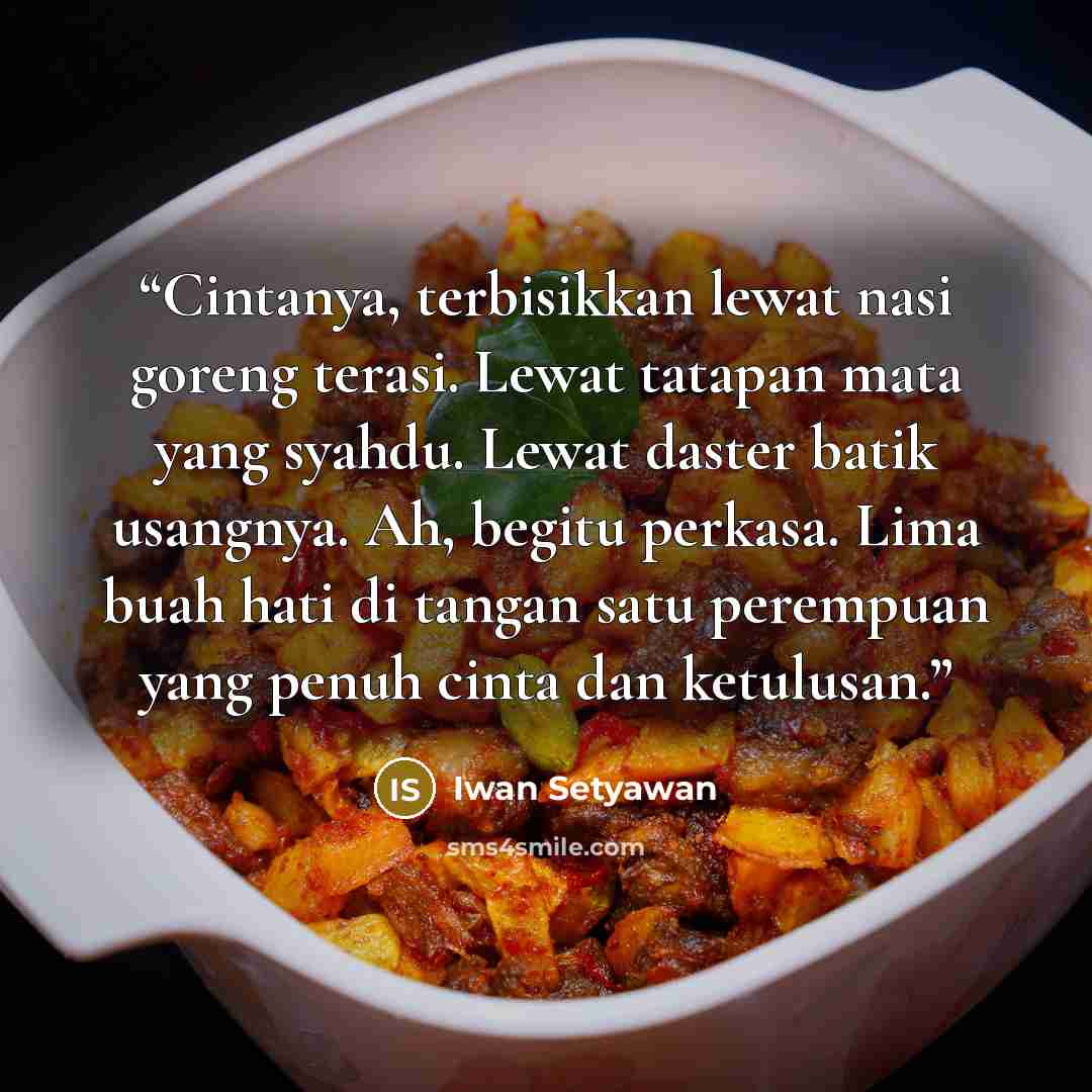 “Cintanya, terbisikkan lewat nasi goreng terasi. Lewat tatapan mata yang syahdu. Lewat daster batik usangnya. Ah, begitu perkasa. Lima buah hati di tangan satu perempuan yang penuh cinta dan ketulusan.” quote by Iwan Setyawan