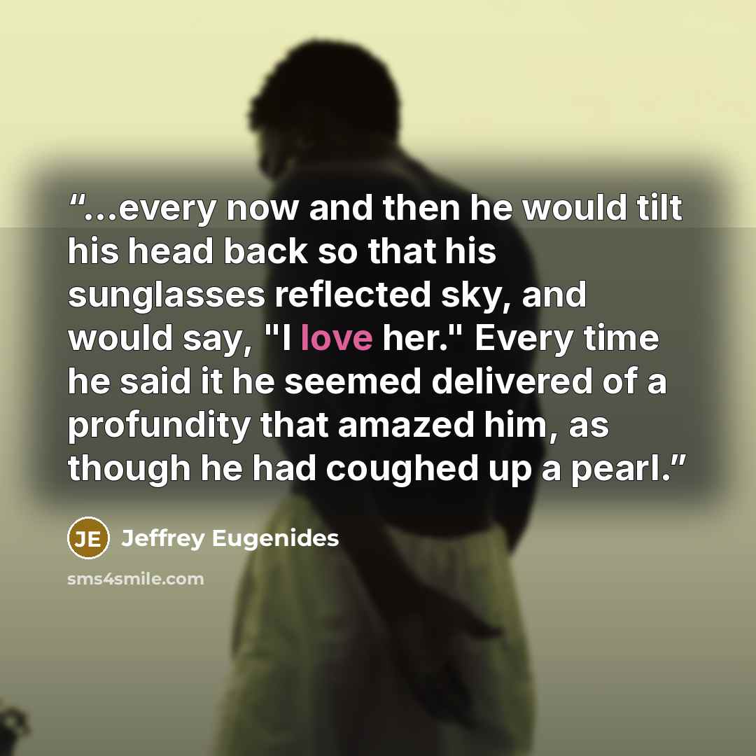 “...every now and then he would tilt his head back so that his sunglasses reflected sky, and would say, "I love her." Every time he said it he seemed delivered of a profundity that amazed him, as though he had coughed up a pearl.” quote by Jeffrey Eugenides