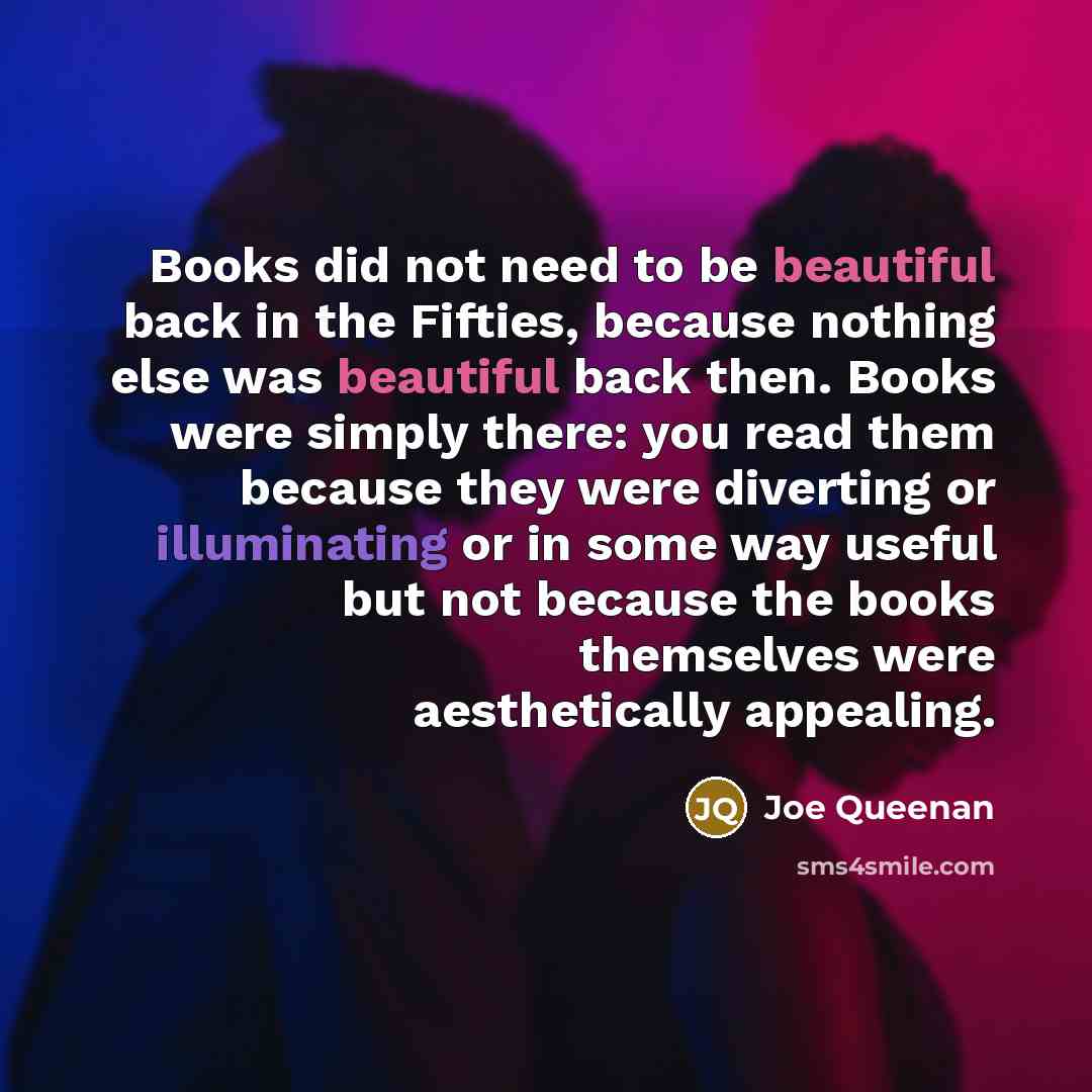 “Books did not need to be beautiful back in the Fifties, because nothing else was beautiful back then. Books were simply there: you read them because they were diverting or illuminating or in some way useful but not because the books themselves were aesthetically appealing.” quote by Joe Queenan