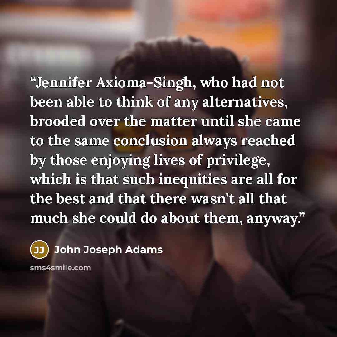 “Jennifer Axioma-Singh, who had not been able to think of any alternatives, brooded over the matter until she came to the same conclusion always reached by those enjoying lives of privilege, which is that such inequities are all for the best and that there wasn’t all that much she could do about…” quote by John Joseph Adams