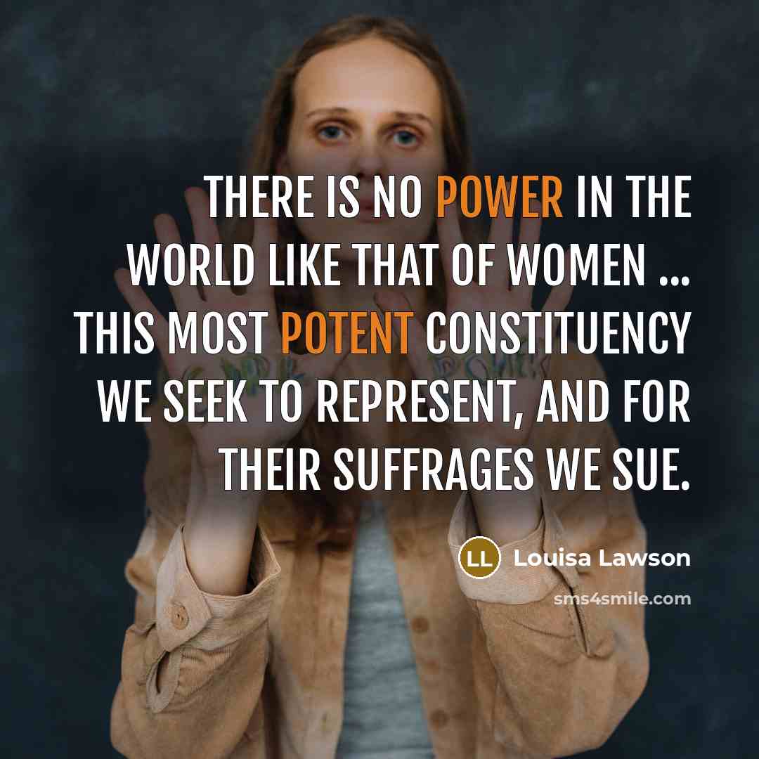 “There is no power in the world like that of women ... this most potent constituency we seek to represent, and for their suffrages we sue.” quote by Louisa Lawson