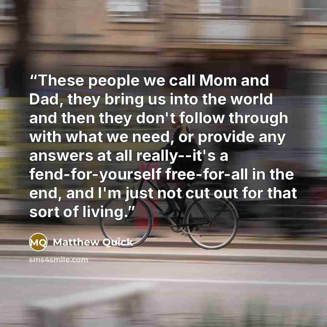 “These people we call Mom and Dad, they bring us into the world and then they don't follow through with what we need, or provide any answers at all really--it's a fend-for-yourself free-for-all in the end, and I'm just not cut out for that sort of living.” quote by Matthew Quick