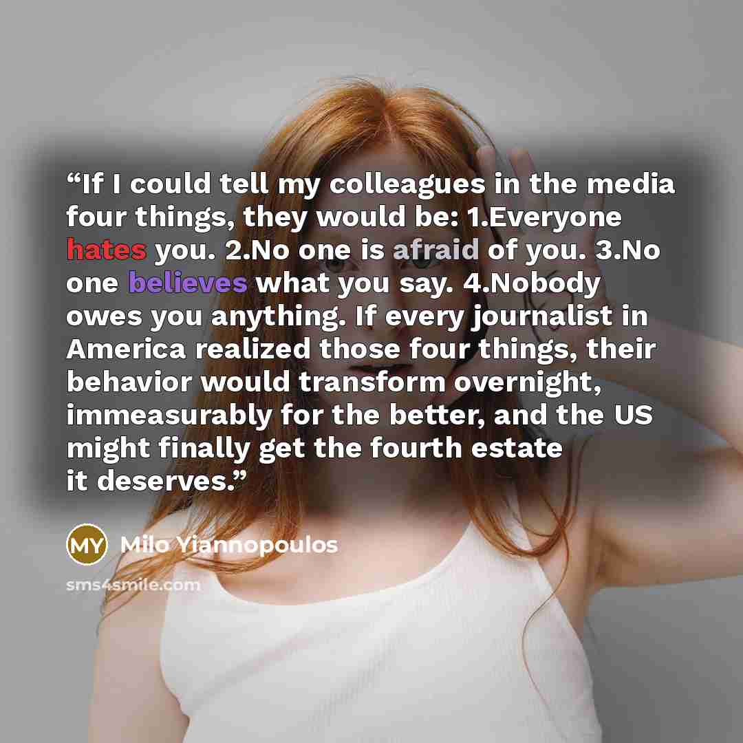 “If I could tell my colleagues in the media four things, they would be: 1.Everyone hates you. 2.No one is afraid of you. 3.No one believes what you say. 4.Nobody owes you anything. If every journalist in America realized those four things, their behavior would transform overnight, immeasurably for…” quote by Milo Yiannopoulos