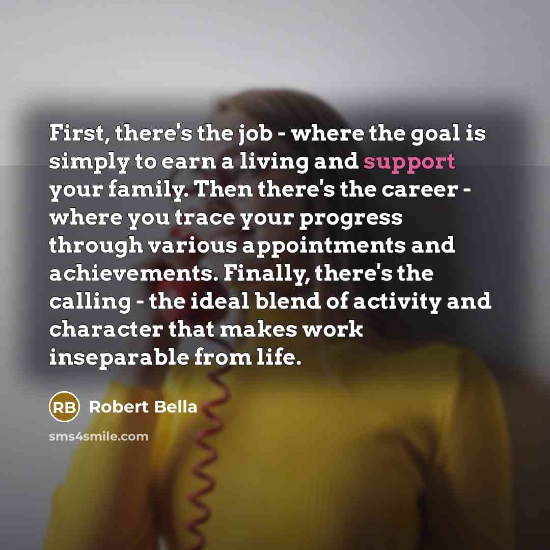 “First, there's the job - where the goal is simply to earn a living and support your family. Then there's the career - where you trace your progress through various appointments and achievements. Finally, there's the calling - the ideal blend of activity and character that makes work inseparable…” quote by Robert Bella