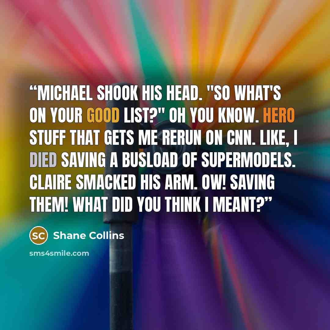 “Michael shook his head. "So what's on your good list?" Oh you know. Hero stuff that gets me rerun on CNN. Like, I died saving a busload of supermodels. Claire smacked his arm. Ow! Saving them! What did you think I meant?” quote by Shane Collins