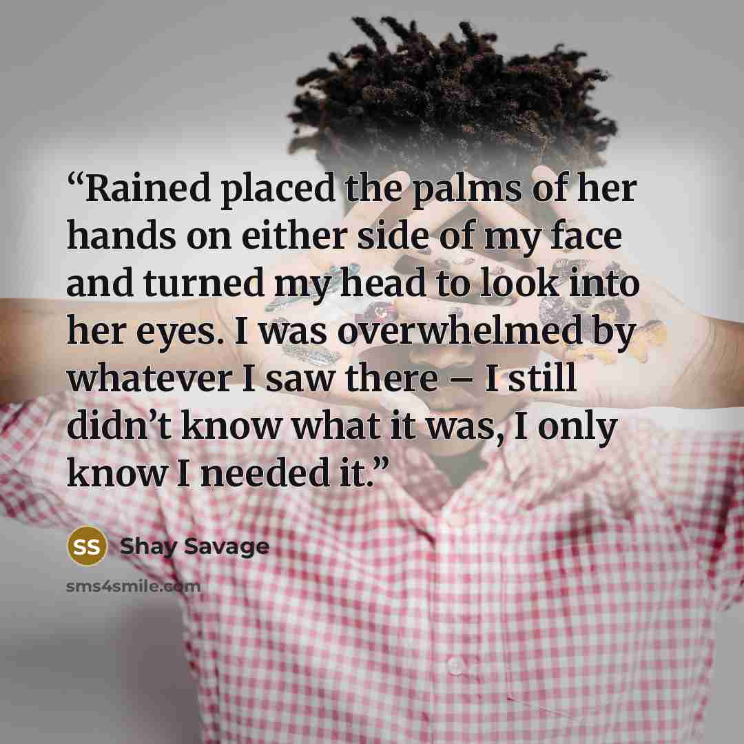 “Rained placed the palms of her hands on either side of my face and turned my head to look into her eyes. I was overwhelmed by whatever I saw there – I still didn’t know what it was, I only know I needed it.” quote by Shay Savage