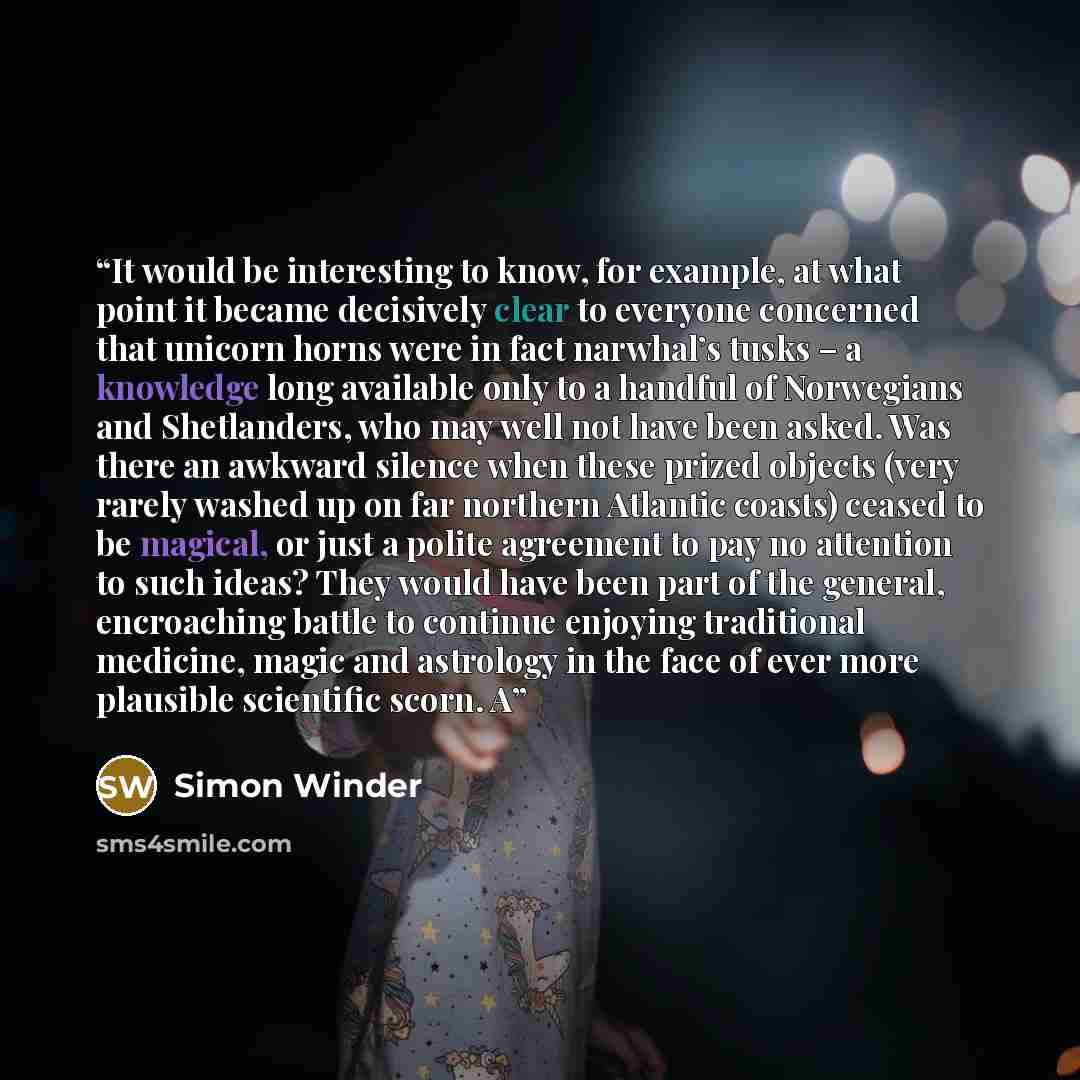 “It would be interesting to know, for example, at what point it became decisively clear to everyone concerned that unicorn horns were in fact narwhal’s tusks – a knowledge long available only to a handful of Norwegians and Shetlanders, who may well not have been asked. Was there an awkward silence…” quote by Simon Winder