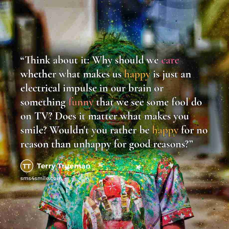 “Think about it: Why should we care whether what makes us happy is just an electrical impulse in our brain or something funny that we see some fool do on TV? Does it matter what makes you smile? Wouldn't you rather be happy for no reason than unhappy for good reasons?” quote by Terry Trueman