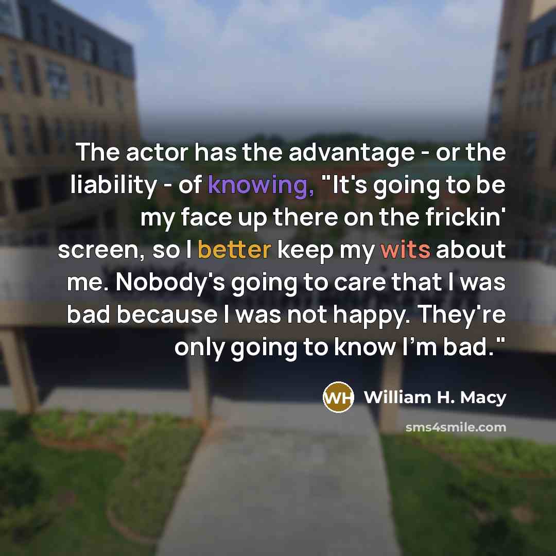 “The actor has the advantage - or the liability - of knowing, "It's going to be my face up there on the frickin' screen, so I better keep my wits about me. Nobody's going to care that I was bad because I was not happy. They're only going to know I'm bad."” quote by William H. Macy