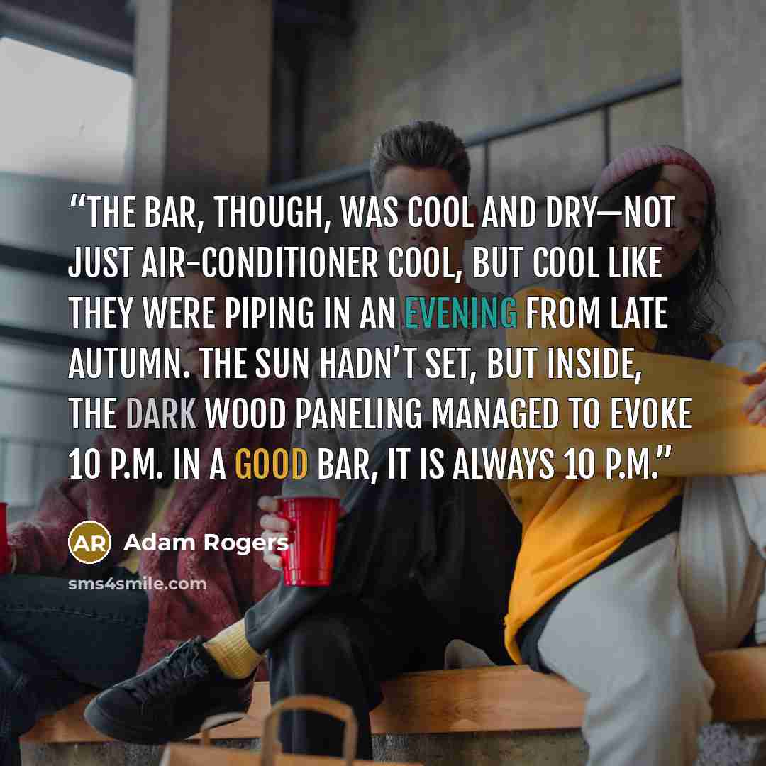 “The bar, though, was cool and dry—not just air-conditioner cool, but cool like they were piping in an evening from late autumn. The sun hadn’t set, but inside, the dark wood paneling managed to evoke 10 P.M. In a good bar, it is always 10 P.M.” quote by Adam Rogers