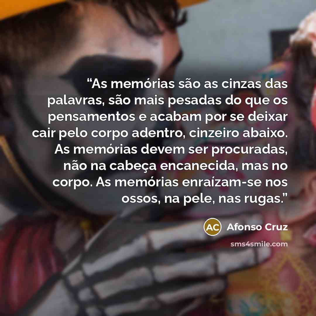 “As memórias são as cinzas das palavras, são mais pesadas do que os pensamentos e acabam por se deixar cair pelo corpo adentro, cinzeiro abaixo. As memórias devem ser procuradas, não na cabeça encanecida, mas no corpo. As memórias enraízam-se nos ossos, na pele, nas rugas.” quote by Afonso Cruz