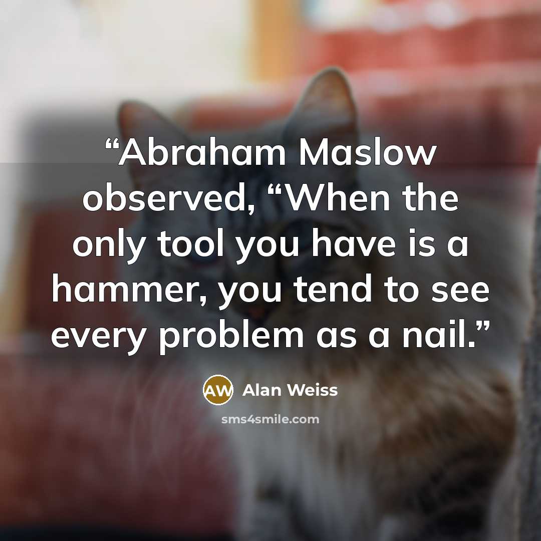 “Abraham Maslow observed, “When the only tool you have is a hammer, you tend to see every problem as a nail.” quote by Alan Weiss