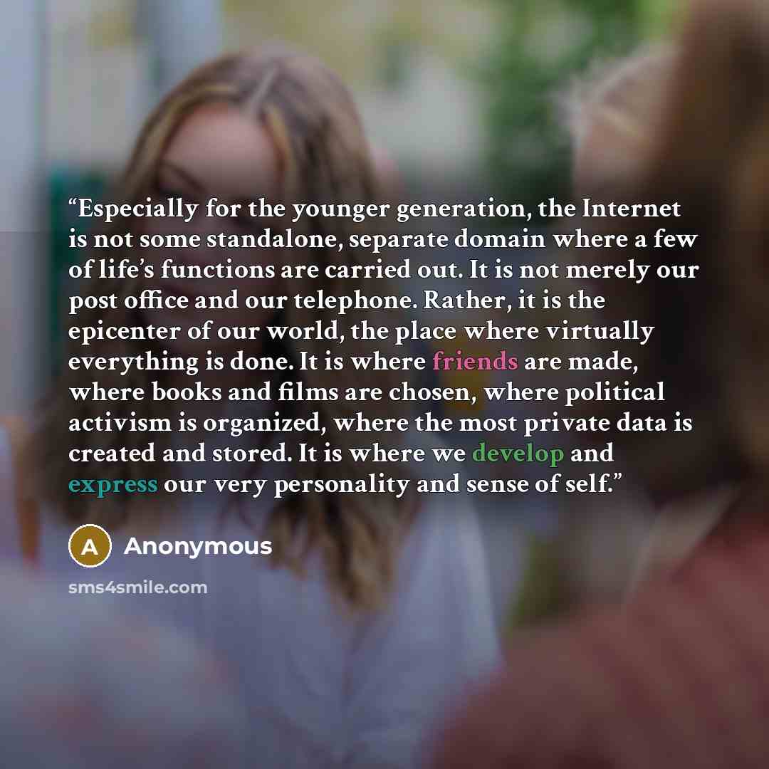 “Especially for the younger generation, the Internet is not some standalone, separate domain where a few of life’s functions are carried out. It is not merely our post office and our telephone. Rather, it is the epicenter of our world, the place where virtually everything is done. It is where…” quote by Anonymous