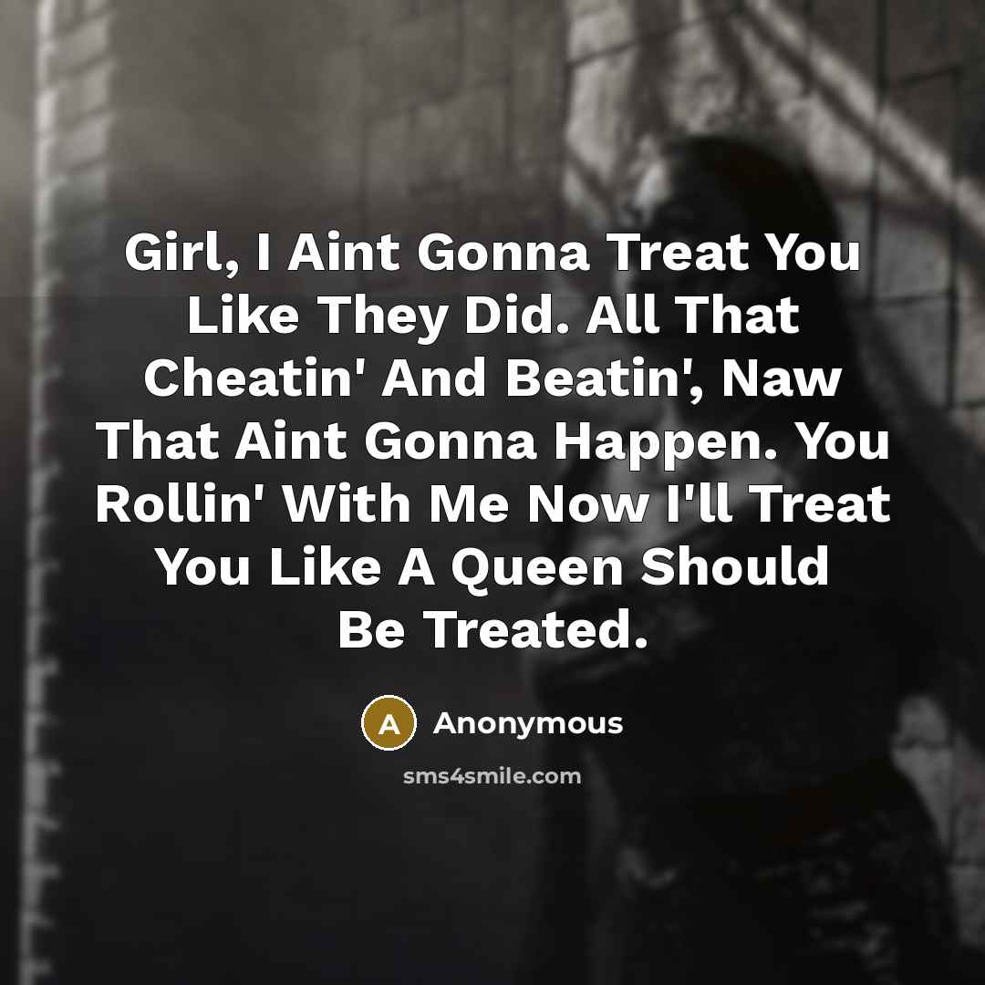 “Girl, I Aint Gonna Treat You Like They Did. All That Cheatin' And Beatin', Naw That Aint Gonna Happen. You Rollin' With Me Now I'll Treat You Like A Queen Should Be Treated.” quote by Anonymous