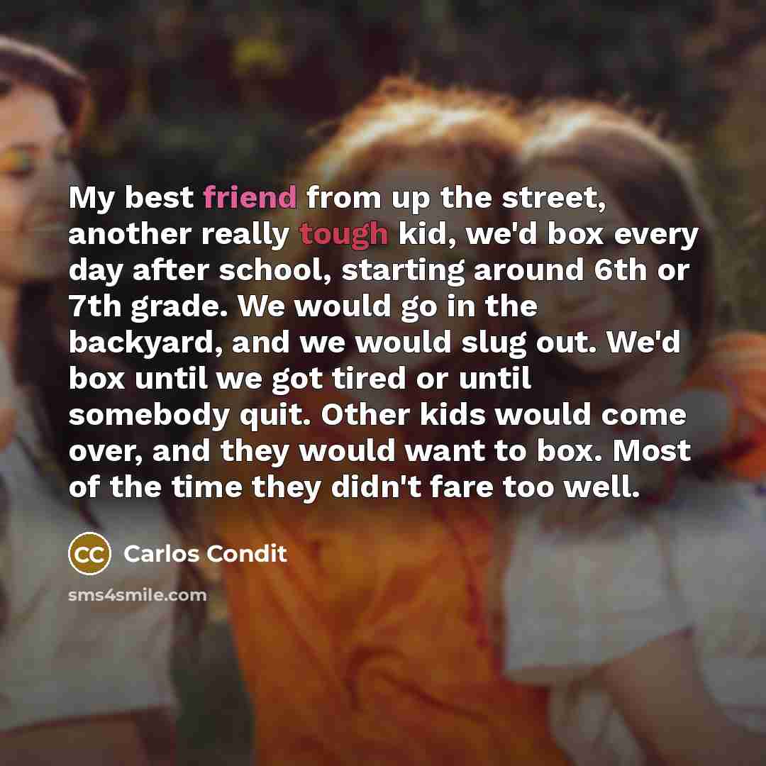 “My best friend from up the street, another really tough kid, we'd box every day after school, starting around 6th or 7th grade. We would go in the backyard, and we would slug out. We'd box until we got tired or until somebody quit. Other kids would come over, and they would want to box. Most of…” quote by Carlos Condit