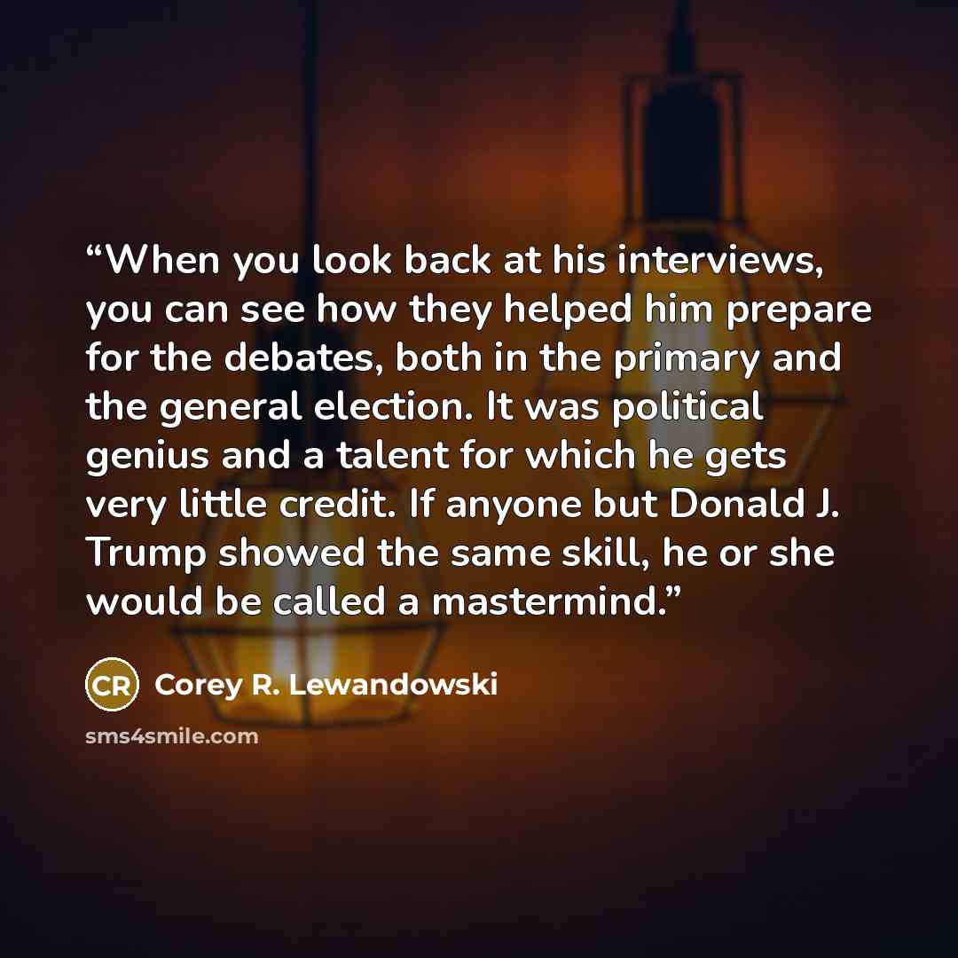 “When you look back at his interviews, you can see how they helped him prepare for the debates, both in the primary and the general election. It was political genius and a talent for which he gets very little credit. If anyone but Donald J. Trump showed the same skill, he or she would be called a…” quote by Corey R. Lewandowski