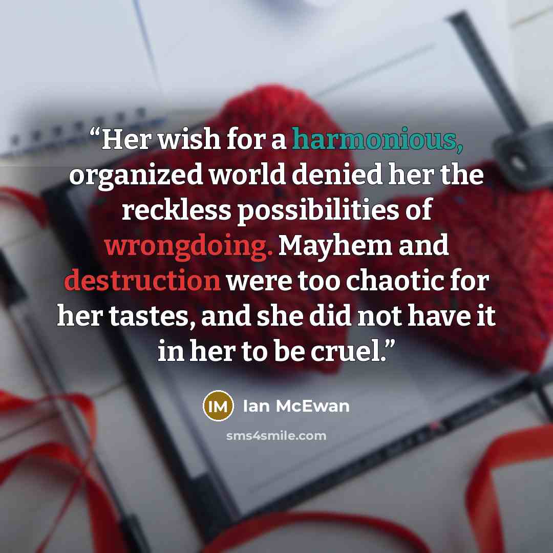 “Her wish for a harmonious, organized world denied her the reckless possibilities of wrongdoing. Mayhem and destruction were too chaotic for her tastes, and she did not have it in her to be cruel.” quote by Ian McEwan