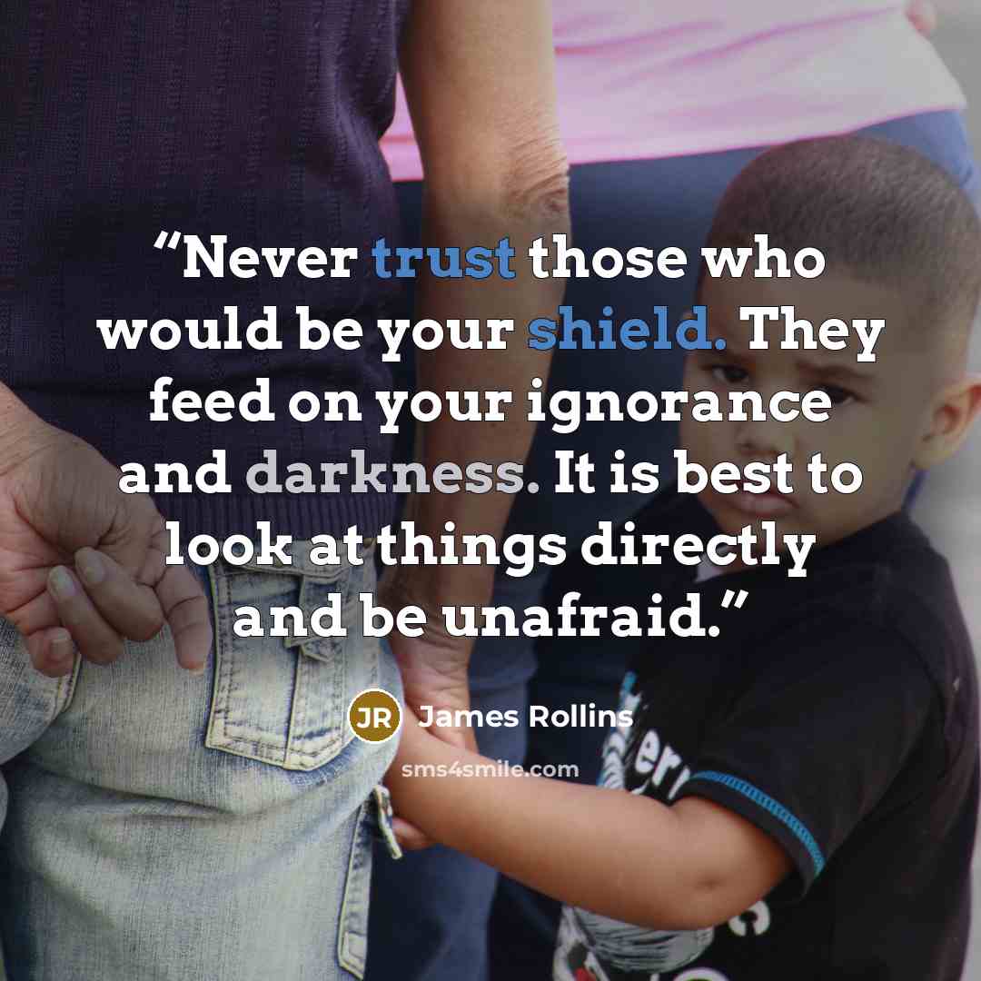 “Never trust those who would be your shield. They feed on your ignorance and darkness. It is best to look at things directly and be unafraid.” quote by James Rollins