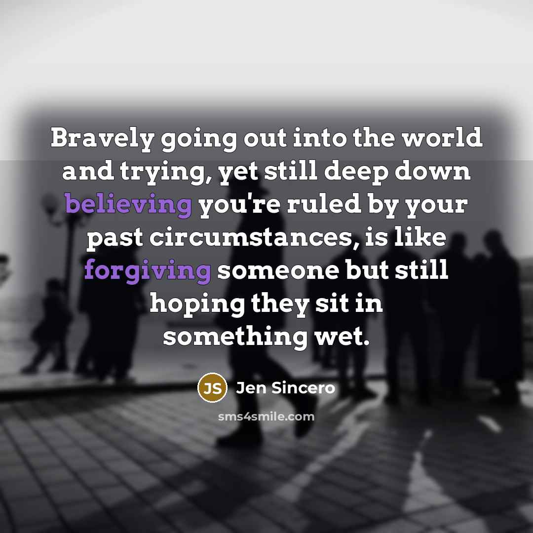 “Bravely going out into the world and trying, yet still deep down believing you're ruled by your past circumstances, is like forgiving someone but still hoping they sit in something wet.” quote by Jen Sincero