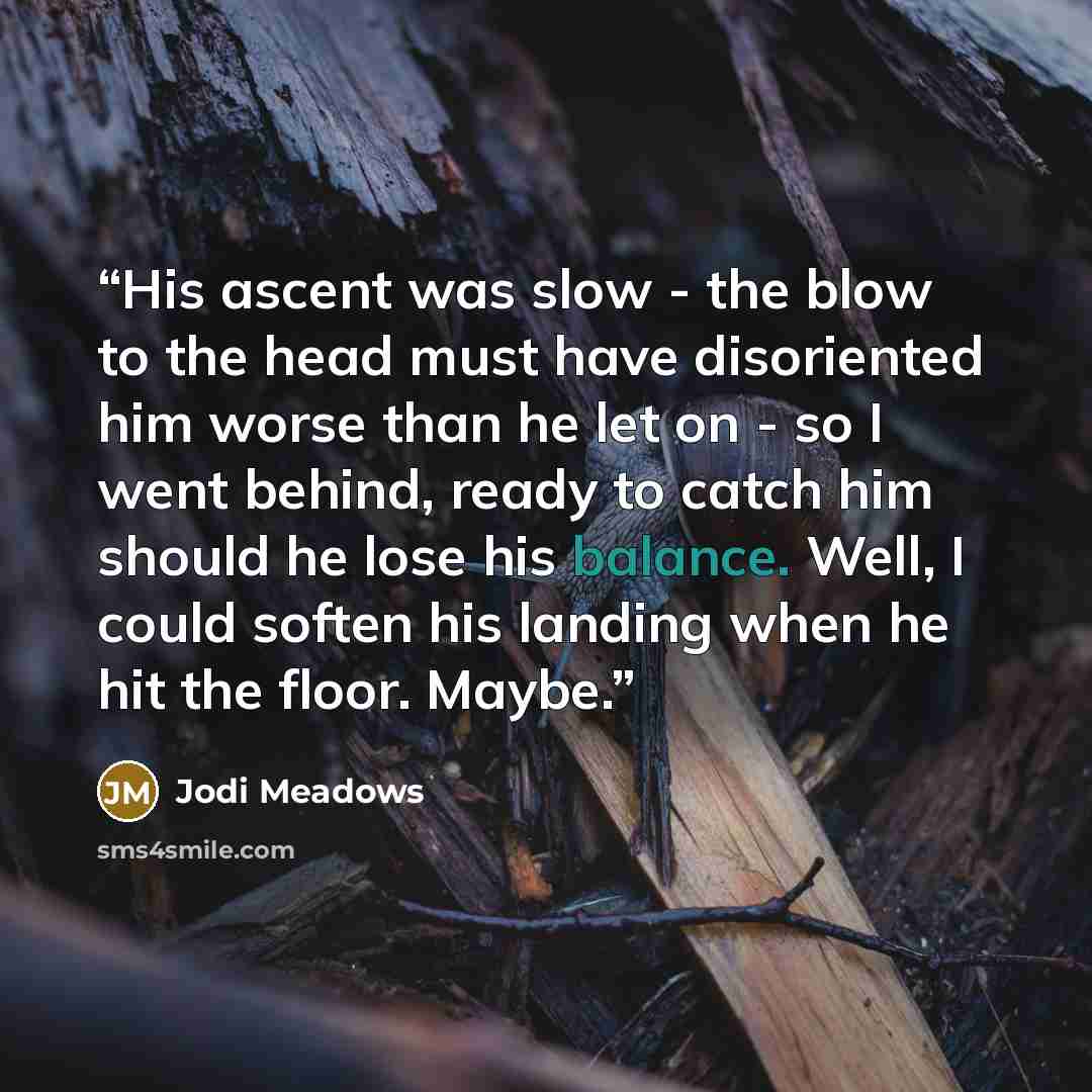 “His ascent was slow - the blow to the head must have disoriented him worse than he let on - so I went behind, ready to catch him should he lose his balance. Well, I could soften his landing when he hit the floor. Maybe.” quote by Jodi Meadows