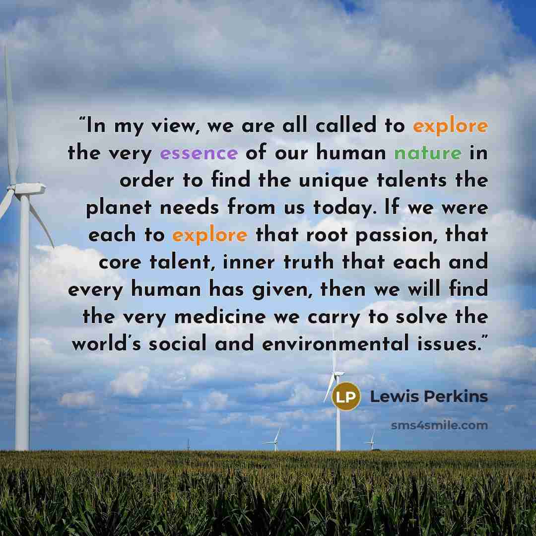 “In my view, we are all called to explore the very essence of our human nature in order to find the unique talents the planet needs from us today. If we were each to explore that root passion, that core talent, inner truth that each and every human has given, then we will find the very medicine we…” quote by Lewis Perkins
